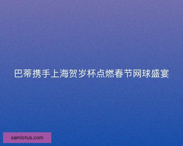 巴蒂携手上海贺岁杯点燃春节网球盛宴